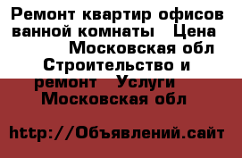 Ремонт квартир офисов ванной комнаты › Цена ­ 1 000 - Московская обл. Строительство и ремонт » Услуги   . Московская обл.